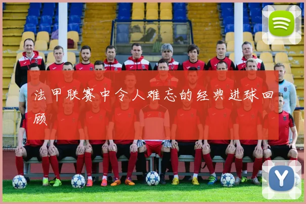 法甲联赛中令人难忘的经典进球回顾