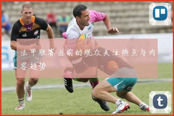 法甲联赛当前的观众关注热点与内容趋势