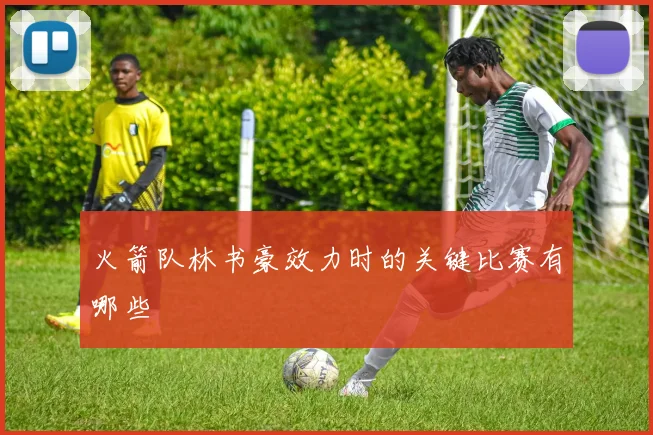 火箭队林书豪效力时的关键比赛有哪些