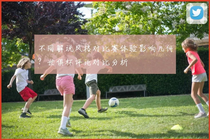 不同解说风格对比赛体验影响几何？世俱杯评论对比分析